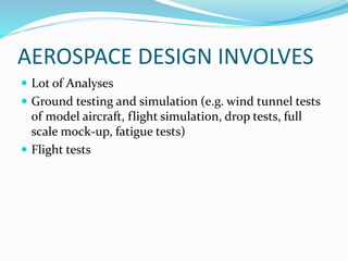 AEROSPACE DESIGN INVOLVES
 Lot of Analyses
 Ground testing and simulation (e.g. wind tunnel tests
of model aircraft, flight simulation, drop tests, full
scale mock-up, fatigue tests)
 Flight tests
 