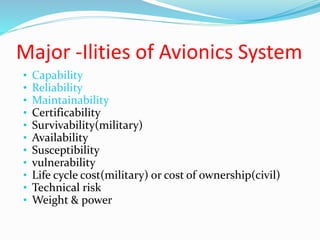 Major -Ilities of Avionics System
• Capability
• Reliability
• Maintainability
• Certificability
• Survivability(military)
• Availability
• Susceptibility
• vulnerability
• Life cycle cost(military) or cost of ownership(civil)
• Technical risk
• Weight & power
 