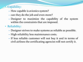 • Capability:
– How capable is avionics system?
– can they do the job and even more?
– Designer to maximize the capability of the system
within the constraints that are imposed.
• Reliability:
– Designer strives to make systems as reliable as possible.
– High reliability less maintenance costs.
– If less reliable customer will not buy it and in terms of
civil airlines the certificating agencies will not certify it.
 