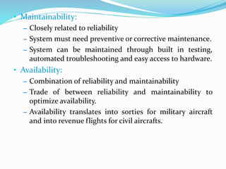 • Maintainability:
– Closely related to reliability
– System must need preventive or corrective maintenance.
– System can be maintained through built in testing,
automated troubleshooting and easy access to hardware.
• Availability:
– Combination of reliability and maintainability
– Trade of between reliability and maintainability to
optimize availability.
– Availability translates into sorties for military aircraft
and into revenue flights for civil aircrafts.
 