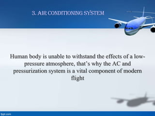 3. Air Conditioning System

Human body is unable to withstand the effects of a lowpressure atmosphere, that’s why the AC and
pressurization system is a vital component of modern
flight

 