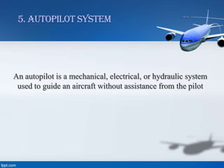 5. Autopilot System

An autopilot is a mechanical, electrical, or hydraulic system
used to guide an aircraft without assistance from the pilot

 