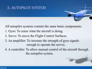5. Autopilot System

All autopilot systems contain the same basic components:
1. Gyro: To sense what the aircraft is doing.
2. Servo: To move the Flight Control Surfaces.
3. An amplifier: To increase the strength of gyro signals
enough to operate the servos.
4. A controller: To allow manual control of the aircraft through
the autopilot system.

 