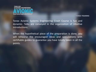 Tonex Avionic Systems Engineering Crash Course is fun and
dynamic. Talks are conveyed in the organization of intuitive
introductions.
When the hypothetical piece of the preparation is done, you
will rehearse the encouraged ideas and speculations with
certifiable guides to guarantee you have totally taken in all the
points.
 