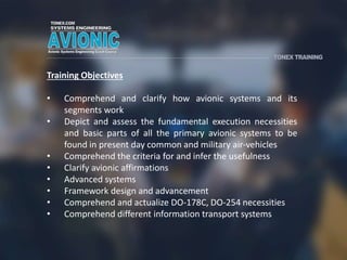 Training Objectives
• Comprehend and clarify how avionic systems and its
segments work
• Depict and assess the fundamental execution necessities
and basic parts of all the primary avionic systems to be
found in present day common and military air-vehicles
• Comprehend the criteria for and infer the usefulness
• Clarify avionic affirmations
• Advanced systems
• Framework design and advancement
• Comprehend and actualize DO-178C, DO-254 necessities
• Comprehend different information transport systems
 
