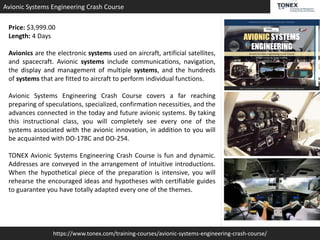 https://www.tonex.com/training-courses/avionic-systems-engineering-crash-course/
Avionic Systems Engineering Crash Course
Price: $3,999.00
Length: 4 Days
Avionics are the electronic systems used on aircraft, artificial satellites,
and spacecraft. Avionic systems include communications, navigation,
the display and management of multiple systems, and the hundreds
of systems that are fitted to aircraft to perform individual functions.
Avionic Systems Engineering Crash Course covers a far reaching
preparing of speculations, specialized, confirmation necessities, and the
advances connected in the today and future avionic systems. By taking
this instructional class, you will completely see every one of the
systems associated with the avionic innovation, in addition to you will
be acquainted with DO-178C and DO-254.
TONEX Avionic Systems Engineering Crash Course is fun and dynamic.
Addresses are conveyed in the arrangement of intuitive introductions.
When the hypothetical piece of the preparation is intensive, you will
rehearse the encouraged ideas and hypotheses with certifiable guides
to guarantee you have totally adapted every one of the themes.
 