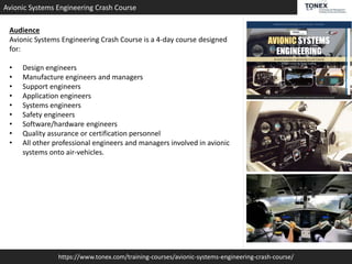 https://www.tonex.com/training-courses/avionic-systems-engineering-crash-course/
Avionic Systems Engineering Crash Course
Audience
Avionic Systems Engineering Crash Course is a 4-day course designed
for:
• Design engineers
• Manufacture engineers and managers
• Support engineers
• Application engineers
• Systems engineers
• Safety engineers
• Software/hardware engineers
• Quality assurance or certification personnel
• All other professional engineers and managers involved in avionic
systems onto air-vehicles.
 