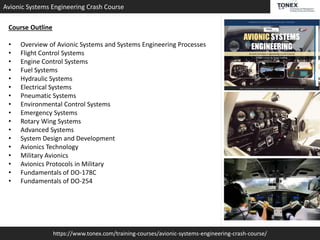 https://www.tonex.com/training-courses/avionic-systems-engineering-crash-course/
Avionic Systems Engineering Crash Course
Course Outline
• Overview of Avionic Systems and Systems Engineering Processes
• Flight Control Systems
• Engine Control Systems
• Fuel Systems
• Hydraulic Systems
• Electrical Systems
• Pneumatic Systems
• Environmental Control Systems
• Emergency Systems
• Rotary Wing Systems
• Advanced Systems
• System Design and Development
• Avionics Technology
• Military Avionics
• Avionics Protocols in Military
• Fundamentals of DO-178C
• Fundamentals of DO-254
 