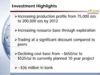Investment Highlights
3
Increasing production profile from 75,000 ozs
to 200,000 ozs by 2012
Increasing resource base through exploration
Trading at a significant discount compared to
peers
Declining cost base from ~$650/oz to
$525/oz in currently planned 10 year project
~$36 million in bank
 