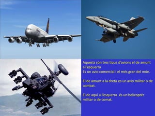 Aquestssón tres tipusd’avions el de amunt a l’esquerraEs un avio comercial i el més gran del món.El de amunt a la dreta es un avio militar o de combat.El de aquí a l’esquerraés un helicoptér militar o de comat.