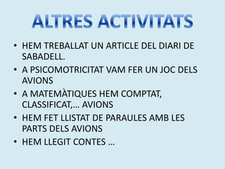 • HEM TREBALLAT UN ARTICLE DEL DIARI DE
  SABADELL.
• A PSICOMOTRICITAT VAM FER UN JOC DELS
  AVIONS
• A MATEMÀTIQUES HEM COMPTAT,
  CLASSIFICAT,… AVIONS
• HEM FET LLISTAT DE PARAULES AMB LES
  PARTS DELS AVIONS
• HEM LLEGIT CONTES …
 
