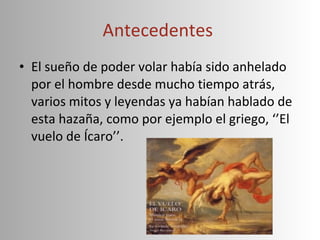 Antecedentes  El sueño de poder volar había sido anhelado por el hombre desde mucho tiempo atrás, varios mitos y leyendas ya habían hablado de esta hazaña, como por ejemplo el griego, ‘’El vuelo de Ícaro’’. 