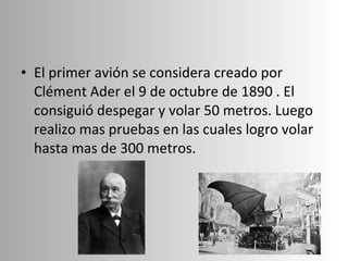 El primer avión se considera creado por Clément Ader el 9 de octubre de 1890 . El consiguió despegar y volar 50 metros. Luego realizo mas pruebas en las cuales logro volar hasta mas de 300 metros. 
