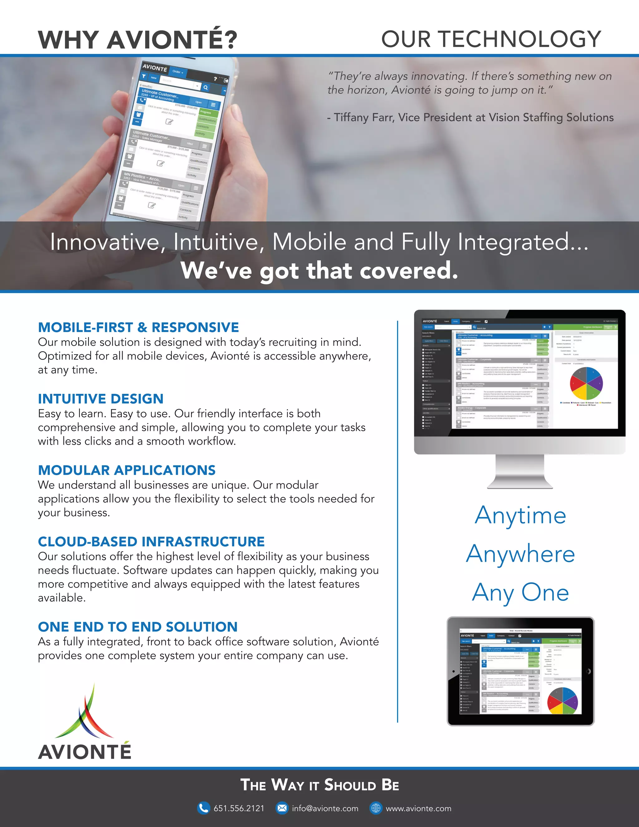 Innovative, Intuitive, Mobile and Fully Integrated...
We’ve got that covered.
The Way it Should Be
MOBILE-FIRST & RESPONSIVE
Our mobile solution is designed with today’s recruiting in mind.
Optimized for all mobile devices, Avionté is accessible anywhere,
at any time.
INTUITIVE DESIGN
Easy to learn. Easy to use. Our friendly interface is both
comprehensive and simple, allowing you to complete your tasks
with less clicks and a smooth workflow.
MODULAR APPLICATIONS
We understand all businesses are unique. Our modular
applications allow you the flexibility to select the tools needed for
your business.
CLOUD-BASED INFRASTRUCTURE
Our solutions offer the highest level of flexibility as your business
needs fluctuate. Software updates can happen quickly, making you
more competitive and always equipped with the latest features
available.
ONE END TO END SOLUTION
As a fully integrated, front to back office software solution, Avionté
provides one complete system your entire company can use.
Anytime
Anywhere
Any One
“They’re always innovating. If there’s something new on
the horizon, Avionté is going to jump on it.”
- Tiffany Farr, Vice President at Vision Staffing Solutions
www.avionte.com651.556.2121 info@avionte.com
OUR TECHNOLOGYWHY AVIONTÉ?
 