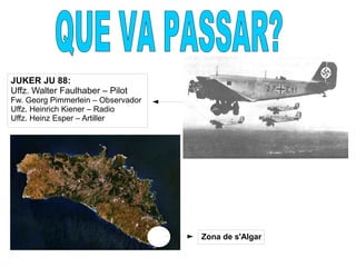 Zona de s'Algar
JUKER JU 88:
Uffz. Walter Faulhaber – Pilot
Fw. Georg Pimmerlein – Observador
Uffz. Heinrich Kiener – Radio
Uffz. Heinz Esper – Artiller
