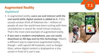 INTRODUCTION• In augmented reality, users see and interact with the
real world while digital content is added to it. If this
sounds unclear think of Pokémon Go – millions of
people all over the world have been rushing with their
smartphones in search for small virtual creatures.
That’s the most vivid example of augmented reality.
• If you own a modern smartphone, you can easily
download an AR App and try this technology. There’s
a different way to experience augmented reality,
though – with special AR headsets, such as Google
Glass, where digital content is displayed on a tiny
screen in front of a user’s eye.
Augmented Reality
”
Adventure Tourism I www.adventuretourism.eu
Explained
7.1
 