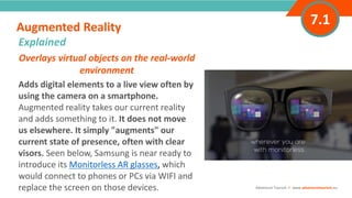 INTRODUCTIONOverlays virtual objects on the real-world
environment
Adds digital elements to a live view often by
using the camera on a smartphone.
Augmented reality takes our current reality
and adds something to it. It does not move
us elsewhere. It simply "augments" our
current state of presence, often with clear
visors. Seen below, Samsung is near ready to
introduce its Monitorless AR glasses, which
would connect to phones or PCs via WIFI and
replace the screen on those devices.
Augmented Reality
”
Adventure Tourism I www.adventuretourism.eu
Explained
7.1
 