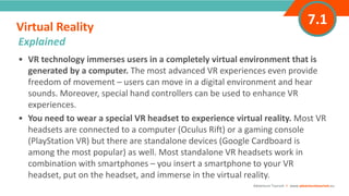 INTRODUCTION• VR technology immerses users in a completely virtual environment that is
generated by a computer. The most advanced VR experiences even provide
freedom of movement – users can move in a digital environment and hear
sounds. Moreover, special hand controllers can be used to enhance VR
experiences.
• You need to wear a special VR headset to experience virtual reality. Most VR
headsets are connected to a computer (Oculus Rift) or a gaming console
(PlayStation VR) but there are standalone devices (Google Cardboard is
among the most popular) as well. Most standalone VR headsets work in
combination with smartphones – you insert a smartphone to your VR
headset, put on the headset, and immerse in the virtual reality.
Virtual Reality
”
Adventure Tourism I www.adventuretourism.eu
Explained
7.1
 