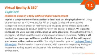 INTRODUCTIONImmerses users in a fully artificial digital environment
Implies a complete immersive experience that shuts out the physical world. Using
VR devices such as HTC Vive, Oculus Rift or Google Cardboard, users can be
transported into a number of real-world and imagined environments such as the
middle of a squawking penguin colony or even the back of a dragon. VR is able to
transpose the user. In other words, bring us some place else. Through closed visors
or goggles, VR blocks out the room and puts our presence elsewhere. Putting a VR
headset over your eyes will leave you blind to the current world, but will expand
your senses with experiences within. You might even find yourself on top of Mount
Kilimanjaro. The immersion is quite dramatic, with some users reporting feelings of
movement as they ascend a staircase or ride a rollercoaster within the virtual
environment.
Virtual Reality & 360˚
”
Adventure Tourism I www.adventuretourism.eu
Explained
7.1
 