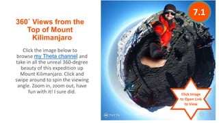 360˚ Views from the
Top of Mount
Kilimanjaro
Click the image below to
browse my Theta channel and
take in all the unreal 360-degree
beauty of this expedition up
Mount Kilimanjaro. Click and
swipe around to spin the viewing
angle. Zoom in, zoom out, have
fun with it! I sure did. Click Image
to Open Link
to View
7.1
 
