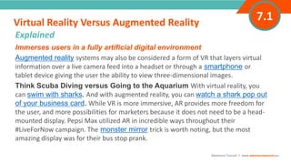 INTRODUCTIONImmerses users in a fully artificial digital environment
Augmented reality systems may also be considered a form of VR that layers virtual
information over a live camera feed into a headset or through a smartphone or
tablet device giving the user the ability to view three-dimensional images.
Think Scuba Diving versus Going to the Aquarium With virtual reality, you
can swim with sharks. And with augmented reality, you can watch a shark pop out
of your business card. While VR is more immersive, AR provides more freedom for
the user, and more possibilities for marketers because it does not need to be a head-
mounted display. Pepsi Max utilized AR in incredible ways throughout their
#LiveForNow campaign. The monster mirror trick is worth noting, but the most
amazing display was for their bus stop prank.
Virtual Reality Versus Augmented Reality
”
Adventure Tourism I www.adventuretourism.eu
Explained
7.1
 