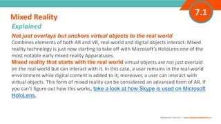 INTRODUCTIONNot just overlays but anchors virtual objects to the real world
Combines elements of both AR and VR, real-world and digital objects interact. Mixed
reality technology is just now starting to take off with Microsoft’s HoloLens one of the
most notable early mixed reality Apparatuses.
Mixed reality that starts with the real world virtual objects are not just overlaid
on the real world but can interact with it. In this case, a user remains in the real-world
environment while digital content is added to it; moreover, a user can interact with
virtual objects. This form of mixed reality can be considered an advanced form of AR. If
you can’t figure out how this works, take a look at how Skype is used on Microsoft
HoloLens.
Mixed Reality
”
Adventure Tourism I www.adventuretourism.eu
Explained
7.1
 