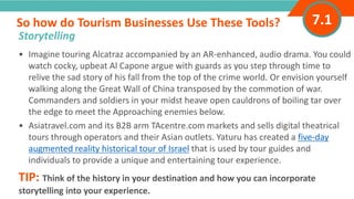 INTRODUCTION• Imagine touring Alcatraz accompanied by an AR-enhanced, audio drama. You could
watch cocky, upbeat Al Capone argue with guards as you step through time to
relive the sad story of his fall from the top of the crime world. Or envision yourself
walking along the Great Wall of China transposed by the commotion of war.
Commanders and soldiers in your midst heave open cauldrons of boiling tar over
the edge to meet the Approaching enemies below.
• Asiatravel.com and its B2B arm TAcentre.com markets and sells digital theatrical
tours through operators and their Asian outlets. Yaturu has created a five-day
augmented reality historical tour of Israel that is used by tour guides and
individuals to provide a unique and entertaining tour experience.
TIP: Think of the history in your destination and how you can incorporate
storytelling into your experience.
So how do Tourism Businesses Use These Tools?
”
Storytelling
7.1
 