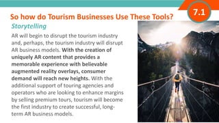 INTRODUCTIONAR will begin to disrupt the tourism industry
and, perhaps, the tourism industry will disrupt
AR business models. With the creation of
uniquely AR content that provides a
memorable experience with believable
augmented reality overlays, consumer
demand will reach new heights. With the
additional support of touring agencies and
operators who are looking to enhance margins
by selling premium tours, tourism will become
the first industry to create successful, long-
term AR business models.
So how do Tourism Businesses Use These Tools?
”
Adventure Tourism I www.adventuretourism.eu
Storytelling
7.1
 