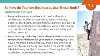 INTRODUCTION• Communicate your experience at travel and tourism
conferences, local festivals, markets, events, meetings,
potential distributors, package business partners can use it to
explain your product offering, potential visitors, for training,
as a reception information tool. Helps with attending and
staffing resources
• As an amazing marketing took it allows you to stand above
competition and showcase your product offering e.g. if you
have a mountain biking company, bring a bike with you to
your next Mountain Biking Expo and put the guests on the
bike (stationary fixed) put on a pair of Samsung Gear VR and
watch them enjoy themselves immensely.
So how do Tourism Businesses Use These Tools?
”
Marketing Avenues
7.1
 