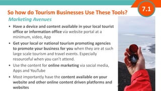INTRODUCTION• Have a device and content available in your local tourist
office or information office via website portal at a
minimum, video, App
• Get your local or national tourism promoting agencies
to promote your business for you when they are at such
large scale tourism and travel events. Especially
resourceful when you can’t attend.
• Use the content for online marketing via social media,
Apps and YouTube
• Most importantly have the content available on your
website and other online content driven platforms and
websites
So how do Tourism Businesses Use These Tools?
”
Adventure Tourism I www.adventuretourism.eu
Marketing Avenues
7.1
 