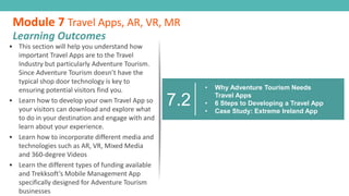 7.2
• Why Adventure Tourism Needs
Travel Apps
• 6 Steps to Developing a Travel App
• Case Study: Extreme Ireland App
• This section will help you understand how
important Travel Apps are to the Travel
Industry but particularly Adventure Tourism.
Since Adventure Tourism doesn’t have the
typical shop door technology is key to
ensuring potential visitors find you.
• Learn how to develop your own Travel App so
your visitors can download and explore what
to do in your destination and engage with and
learn about your experience.
• Learn how to incorporate different media and
technologies such as AR, VR, Mixed Media
and 360-degree Videos
• Learn the different types of funding available
and Trekksoft’s Mobile Management App
specifically designed for Adventure Tourism
businesses
Module 7 Travel Apps, AR, VR, MR
Learning Outcomes
 