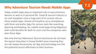 INTRODUCTION
Today, mobile Apps play an important role in every business
domain as well as in personal life. Travel & tourism industry is
no such exception since a huge part of its success rely on
these mobile Apps. Almost all travellers carry smartphones
with them and prefer Apps for various tasks like searching,
planning and booking. So, mobile travel Apps bring hAppiness
with multi-benefits for both its users and the companies who
own these Apps.
Not only that but Adventure Tourism businesses do not have
the typical shop door in heavy footfall areas meaning they
are not always found easily. An App and technology can link
the potential tourist effectively to their business
Why Adventure Tourism Needs Mobile Apps
”
7.2
 
