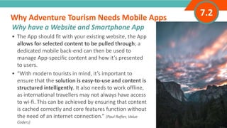 INTRODUCTION• The App should fit with your existing website, the App
allows for selected content to be pulled through; a
dedicated mobile back-end can then be used to
manage App-specific content and how it’s presented
to users.
• “With modern tourists in mind, it’s important to
ensure that the solution is easy-to-use and content is
structured intelligently. It also needs to work offline,
as international travellers may not always have access
to wi-fi. This can be achieved by ensuring that content
is cached correctly and core features function without
the need of an internet connection.” (Paul Rafter, Value
Coders)
Why Adventure Tourism Needs Mobile Apps
”
Adventure Tourism I www.adventuretourism.eu
Why have a Website and Smartphone App
7.2
 
