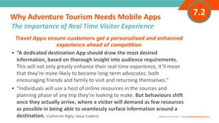 INTRODUCTIONTravel Apps ensure customers get a personalised and enhanced
experience ahead of competition
• “A dedicated destination App should draw the most desired
information, based on thorough insight into audience requirements.
This will not only greatly enhance their real-time experience, it’ll mean
that they’re more likely to become long-term advocates; both
encouraging friends and family to visit and returning themselves.”
• “Individuals will use a host of online resources in the sources and
planning phase of any trip they’re looking to make. But behaviours shift
once they actually arrive, where a visitor will demand as few resources
as possible in being able to seamlessly surface information around a
destination. (Catherine Rigby, Value Coders)
Why Adventure Tourism Needs Mobile Apps
”
Adventure Tourism I www.adventuretourism.eu
The Importance of Real Time Visitor Experience
7.2
 