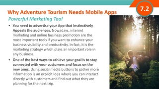 INTRODUCTION• You need to advertise your App that instinctively
Appeals the audiences. Nowadays, internet
marketing and online business promotion are the
most important tools if you want to enhance your
business visibility and productivity. In fact, it is the
marketing strategy which plays an important role in
any business.
• One of the best ways to achieve your goal is to stay
connected with your customers and focus on the
new ones. Using social media buttons to gather more
information is an explicit idea where you can interact
directly with customers and find out what they are
planning for the next trip.
Why Adventure Tourism Needs Mobile Apps
”
Adventure Tourism I www.adventuretourism.eu
Powerful Marketing Tool
7.2
 
