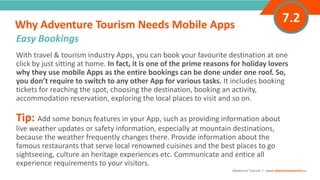 With travel & tourism industry Apps, you can book your favourite destination at one
click by just sitting at home. In fact, it is one of the prime reasons for holiday lovers
why they use mobile Apps as the entire bookings can be done under one roof. So,
you don’t require to switch to any other App for various tasks. It includes booking
tickets for reaching the spot, choosing the destination, booking an activity,
accommodation reservation, exploring the local places to visit and so on.
Tip: Add some bonus features in your App, such as providing information about
live weather updates or safety information, especially at mountain destinations,
because the weather frequently changes there. Provide information about the
famous restaurants that serve local renowned cuisines and the best places to go
sightseeing, culture an heritage experiences etc. Communicate and entice all
experience requirements to your visitors.
Why Adventure Tourism Needs Mobile Apps
”
Adventure Tourism I www.adventuretourism.eu
Easy Bookings
7.2
 