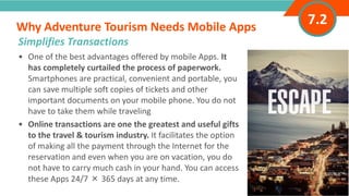 INTRODUCTION• One of the best advantages offered by mobile Apps. It
has completely curtailed the process of paperwork.
Smartphones are practical, convenient and portable, you
can save multiple soft copies of tickets and other
important documents on your mobile phone. You do not
have to take them while traveling
• Online transactions are one the greatest and useful gifts
to the travel & tourism industry. It facilitates the option
of making all the payment through the Internet for the
reservation and even when you are on vacation, you do
not have to carry much cash in your hand. You can access
these Apps 24/7 × 365 days at any time.
Why Adventure Tourism Needs Mobile Apps
”
Adventure Tourism I www.adventuretourism.eu
Simplifies Transactions
7.2
 