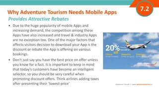 INTRODUCTION• Due to the huge popularity of mobile Apps and
increasing demand, the competition among these
Apps have also increased and travel & industry Apps
are no exception too. One of the major factors that
affects visitors decision to download your App is the
discount or rebate the App is offering on various
bookings.
• Don’t just say you have the best price on offer unless
you know for a fact. It is important to keep in mind
that today’s customers have become an intelligent
selector, so you should be very careful when
promoting discount offers. Think airlines adding taxes
after presenting their ‘lowest price’
Why Adventure Tourism Needs Mobile Apps
”
Adventure Tourism I www.adventuretourism.eu
Provides Attractive Rebates
7.2
 