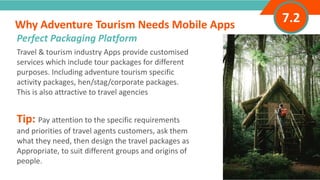 INTRODUCTIONTravel & tourism industry Apps provide customised
services which include tour packages for different
purposes. Including adventure tourism specific
activity packages, hen/stag/corporate packages.
This is also attractive to travel agencies
Tip: Pay attention to the specific requirements
and priorities of travel agents customers, ask them
what they need, then design the travel packages as
Appropriate, to suit different groups and origins of
people.
Why Adventure Tourism Needs Mobile Apps
”
Adventure Tourism I www.adventuretourism.eu
Perfect Packaging Platform
7.2
 