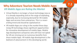INTRODUCTION• Virtual Reality is no longer a future technology now as
it is already expanding and on the verge of exploding,
especially, due to increasing demand for VR mobile
Apps and services from enterprises. This is a never-
ending trend and should be capitalised on
• VR mobile Apps are ruling in the market these days.
Using VR technology shows significant opportunities
for innovative development of mobile Apps. Mobile
App development companies who still have not opted
for VR are missing out on numerous benefits from
these mobile Apps. VR mobile App development is the
bedrock of advancement in this developing world.
Why Adventure Tourism Needs Mobile Apps
”
Adventure Tourism I www.adventuretourism.eu
VR Mobile Apps are Ruling the Market
7.2
 