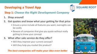 INTRODUCTION
1. Shop around!
2. Get quotes and know what your getting for that price
• Ensure a price include all features you want, oversights can
be costly
• Beware of companies that give you quote without really
getting to know your concept
3. What after sale service do they offer?
• Will they improve your current concept?
• Will they help you market the product?
The best companies will make your idea even better
Step 1: Choose the Right Development Company
”
Adventure Tourism I www.adventuretourism.eu
Developing a Travel App
 