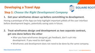 INTRODUCTION
1. Get your wireframes drawn up before committing to development.
Having a prototype of the App can help highlight important pitfalls of the user interface
before development begins, potentially saving costs in future.
2. Treat wireframes design and development as two separate contract,
get one done before the other
• After you have wireframes designed, get feedback, don’t rush into
development. If you need to start again.
• Wireframes and development does not need to be done by the same company.
https://squareroot.ie/Portfolio
Step 1: Choose the Right Development Company
”
Adventure Tourism I www.adventuretourism.eu
Developing a Travel App
 