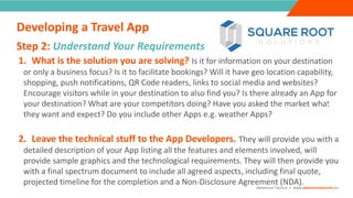 INTRODUCTION1. What is the solution you are solving? Is it for information on your destination
or only a business focus? Is it to facilitate bookings? Will it have geo location capability,
shopping, push notifications, QR Code readers, links to social media and websites?
Encourage visitors while in your destination to also find you? Is there already an App for
your destination? What are your competitors doing? Have you asked the market what
they want and expect? Do you include other Apps e.g. weather Apps?
2. Leave the technical stuff to the App Developers. They will provide you with a
detailed description of your App listing all the features and elements involved, will
provide sample graphics and the technological requirements. They will then provide you
with a final spectrum document to include all agreed aspects, including final quote,
projected timeline for the completion and a Non-Disclosure Agreement (NDA).
Step 2: Understand Your Requirements
“
”
Adventure Tourism I www.adventuretourism.eu
Developing a Travel App
 