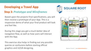 INTRODUCTION
Based upon the projects final specifications, you will
then receive a prototype of your App. This is a
responsive demo of what your final product will look
and feel like.
During this stage you get a much better idea of
navigation flow, as well as how users will interact
with the App.
This exercise also helps in finding out any possible
queries or confusions before starting official
graphics and UI/UX designing.
Step 3: Prototype and Wireframes
“
”
Adventure Tourism I www.adventuretourism.eu
Developing a Travel App
 