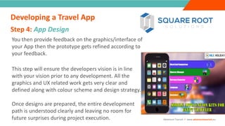 INTRODUCTIONYou then provide feedback on the graphics/interface of
your App then the prototype gets refined according to
your feedback.
This step will ensure the developers vision is in line
with your vision prior to any development. All the
graphics and UX related work gets very clear and
defined along with colour scheme and design strategy.
Once designs are prepared, the entire development
path is understood clearly and leaving no room for
future surprises during project execution.
Step 4: App Design
”
Adventure Tourism I www.adventuretourism.eu
Developing a Travel App
 