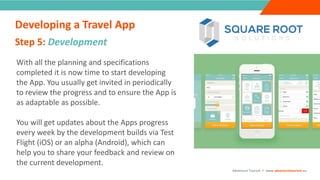 INTRODUCTION
With all the planning and specifications
completed it is now time to start developing
the App. You usually get invited in periodically
to review the progress and to ensure the App is
as adaptable as possible.
You will get updates about the Apps progress
every week by the development builds via Test
Flight (iOS) or an alpha (Android), which can
help you to share your feedback and review on
the current development.
Step 5: Development
“
”
Adventure Tourism I www.adventuretourism.eu
Developing a Travel App
 