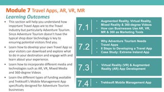 7.2
• Why Adventure Tourism Needs
Travel Apps
• 6 Steps to Developing a Travel App
• Case Study: Extreme Ireland App
• This section will help you understand how
important Travel Apps are to the Travel
Industry but particularly Adventure Tourism.
Since Adventure Tourism doesn’t have the
typical shop door technology is key to
ensuring potential visitors find you.
• Learn how to develop your own Travel App so
your visitors can download and explore what
to do in your destination and engage with and
learn about your experience.
• Learn how to incorporate different media and
technologies such as AR, VR, Mixed Media
and 360-degree Videos
• Learn the different types of funding available
and Trekksoft’s Mobile Management App
specifically designed for Adventure Tourism
businesses
Module 7 Travel Apps, AR, VR, MR
Learning Outcomes
7.1
• Augmented Reality, Virtual Reality,
Mixed Reality & 360-degree Videos
• How can Businesses Use AR, VR,
MR & 360 as Marketing Tools
7.3
• Virtual Reality (VR) & Augmented
Reality (AR) App Development
7.4 • Trekksoft Mobile Management App
 