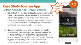 INTRODUCTION1. It is difficult for the tourist to get accurate information
about unknown place from one place. Visitors need to
rely on local people, books or guide for all desired
information. However, using this App, tourist can access
all the information at on their fingertips and can learn
something new about the place they visit.
2. Nowadays, digital maps and navigation are easily
available but the challenge for tourists is to identify
and ensure they have chosen the right destination. A
case of you don’t know what you don’t know. This App
suggests multiple key destinations to filter such
questions along with maps for precise navigation.
Extreme Ireland App - Project Baseline
“
”
Case Study Tourism App Click to
Interact
with App
7.2
 
