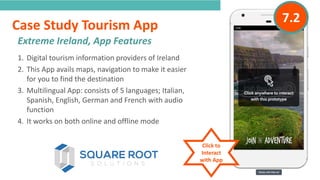 INTRODUCTION
1. Digital tourism information providers of Ireland
2. This App avails maps, navigation to make it easier
for you to find the destination
3. Multilingual App: consists of 5 languages; Italian,
Spanish, English, German and French with audio
function
4. It works on both online and offline mode
Extreme Ireland, App Features
“
”
Case Study Tourism App
Click to
Interact
with App
7.2
 