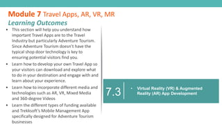 • This section will help you understand how
important Travel Apps are to the Travel
Industry but particularly Adventure Tourism.
Since Adventure Tourism doesn’t have the
typical shop door technology is key to
ensuring potential visitors find you.
• Learn how to develop your own Travel App so
your visitors can download and explore what
to do in your destination and engage with and
learn about your experience.
• Learn how to incorporate different media and
technologies such as AR, VR, Mixed Media
and 360-degree Videos
• Learn the different types of funding available
and Trekksoft’s Mobile Management App
specifically designed for Adventure Tourism
businesses
Module 7 Travel Apps, AR, VR, MR
Learning Outcomes
7.3
• Virtual Reality (VR) & Augmented
Reality (AR) App Development
 
